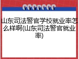 山东司法警官学校就业率怎么样啊(山东司法警官就业率)