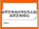自贡艺考培训学校怎么选(自贡艺考择校)