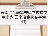 云南冶金高等专科学校有学生多少(云南冶金高专学生数)