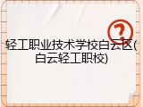 轻工职业技术学校白云区(白云轻工职校)