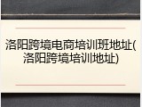 洛阳跨境电商培训班地址(洛阳跨境培训地址)