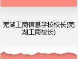 芜湖工商信息学校校长(芜湖工商校长)