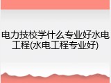 电力技校学什么专业好水电工程(水电工程专业好)