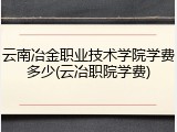 云南冶金职业技术学院学费多少(云冶职院学费)