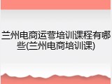 兰州电商运营培训课程有哪些(兰州电商培训课)