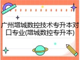 广州增城数控技术专升本对口专业(增城数控专升本)