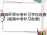 威海环翠中考补习学校收费(威海中考补习收费)