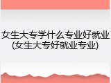女生大专学什么专业好就业(女生大专好就业专业)