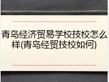 青岛经济贸易学校技校怎么样(青岛经贸技校如何)