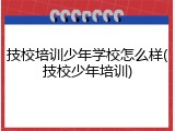 技校培训少年学校怎么样(技校少年培训)