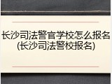 长沙司法警官学校怎么报名(长沙司法警校报名)