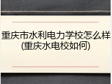 重庆市水利电力学校怎么样(重庆水电校如何)