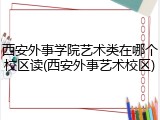 西安外事学院艺术类在哪个校区读(西安外事艺术校区)
