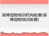 淄博宠物培训机构收费(淄博宠物培训收费)