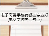 电子商务学校有哪些专业好(电商学校热门专业)