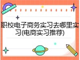 职校电子商务实习去哪里实习(电商实习推荐)