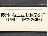 苏州市轻工业 技校怎么样(苏州轻工业技校如何)