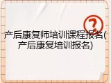 产后康复师培训课程报名(产后康复培训报名)