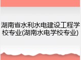 湖南省水利水电建设工程学校专业(湖南水电学校专业)