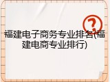 福建电子商务专业排名(福建电商专业排行)
