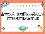 吉林水利电力职业学院实训(吉林水电职院实训)