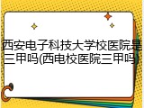 西安电子科技大学校医院是三甲吗(西电校医院三甲吗)