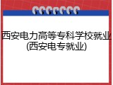 西安电力高等专科学校就业(西安电专就业)