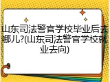 山东司法警官学校毕业后去哪儿?(山东司法警官学校就业去向)