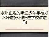 永州正规的叛逆少年学校好不好进(永州叛逆学校难进吗)