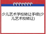 少儿艺术学校转让手续(少儿艺术校转让)