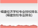 福建经济学校专业技校排名(福建技校专业排名)