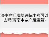 济南产后康复医院中专可以去吗(济南中专产后康复)