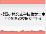 湘潭少林文武学校收女士生吗(湘潭武校招女生吗)