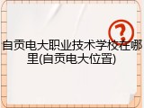 自贡电大职业技术学校在哪里(自贡电大位置)