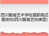 四川服装艺术学校是职高还是技校(四川服装艺校类型)