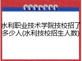 水利职业技术学院技校招了多少人(水利技校招生人数)