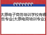 太原电子商务培训学校有哪些专业(太原电商培训专业)