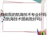 提前批的航海技术专业好吗(航海技术提前批好吗)