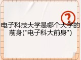 电子科技大学是哪个大学的前身("电子科大前身")