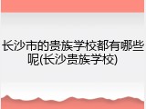 长沙市的贵族学校都有哪些呢(长沙贵族学校)