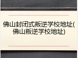 佛山封闭式叛逆学校地址(佛山叛逆学校地址)