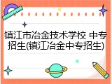 镇江市冶金技术学校 中专招生(镇江冶金中专招生)