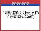 广州海运学校技校怎么样(广州海运技校如何)
