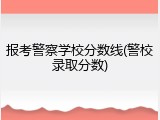 报考警察学校分数线(警校录取分数)
