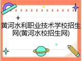 黄河水利职业技术学校招生网(黄河水校招生网)