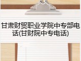 甘肃财贸职业学院中专部电话(甘财院中专电话)