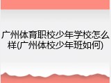 广州体育职校少年学校怎么样(广州体校少年班如何)