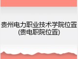 贵州电力职业技术学院位置(贵电职院位置)