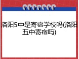 洛阳5中是寄宿学校吗(洛阳五中寄宿吗)