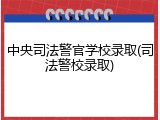 中央司法警官学校录取(司法警校录取)